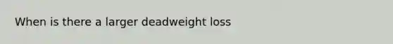 When is there a larger deadweight loss