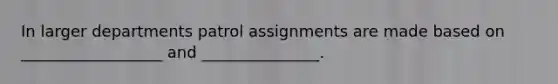 In larger departments patrol assignments are made based on __________________ and _______________.