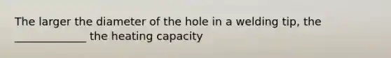 The larger the diameter of the hole in a welding tip, the _____________ the heating capacity