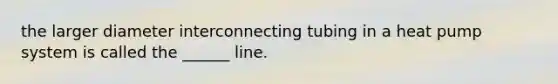 the larger diameter interconnecting tubing in a heat pump system is called the ______ line.