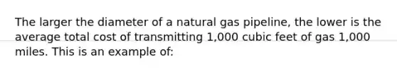 The larger the diameter of a natural gas pipeline, the lower is the average total cost of transmitting 1,000 cubic feet of gas 1,000 miles. This is an example of: