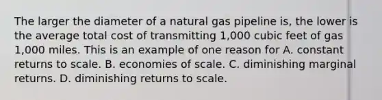 The larger the diameter of a natural gas pipeline is, the lower is the average total cost of transmitting 1,000 cubic feet of gas 1,000 miles. This is an example of one reason for A. constant returns to scale. B. economies of scale. C. diminishing marginal returns. D. diminishing returns to scale.