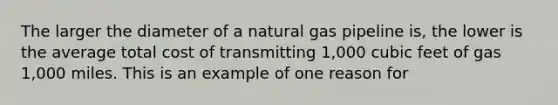 The larger the diameter of a natural gas pipeline is, the lower is the average total cost of transmitting 1,000 cubic feet of gas 1,000 miles. This is an example of one reason for