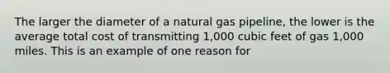 The larger the diameter of a natural gas pipeline, the lower is the average total cost of transmitting 1,000 cubic feet of gas 1,000 miles. This is an example of one reason for