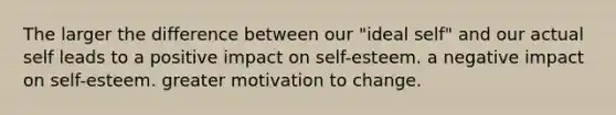 The larger the difference between our "ideal self" and our actual self leads to a positive impact on self-esteem. a negative impact on self-esteem. greater motivation to change.