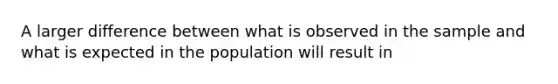 A larger difference between what is observed in the sample and what is expected in the population will result in