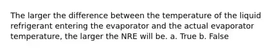 The larger the difference between the temperature of the liquid refrigerant entering the evaporator and the actual evaporator temperature, the larger the NRE will be. a. True b. False