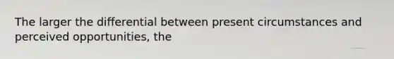 The larger the differential between present circumstances and perceived opportunities, the