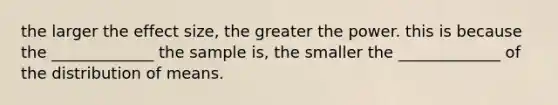 the larger the effect size, the greater the power. this is because the _____________ the sample is, the smaller the _____________ of the distribution of means.