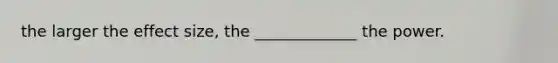 the larger the effect size, the _____________ the power.