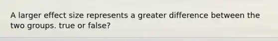 A larger effect size represents a greater difference between the two groups. true or false?