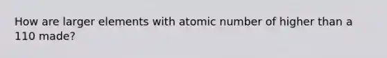 How are larger elements with atomic number of higher than a 110 made?