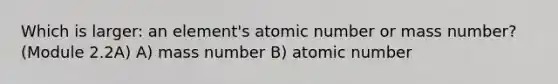 Which is larger: an element's atomic number or mass number? (Module 2.2A) A) mass number B) atomic number