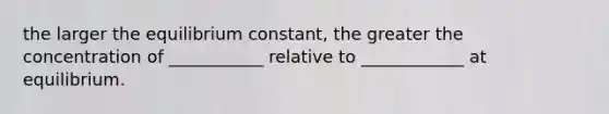 the larger the equilibrium constant, the greater the concentration of ___________ relative to ____________ at equilibrium.