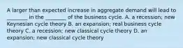 A larger than expected increase in aggregate demand will lead to​ ________ in the​ ________ of the business cycle. A. a​ recession; new Keynesian cycle theory B. an​ expansion; real business cycle theory C. a​ recession; new classical cycle theory D. an​ expansion; new classical cycle theory