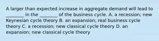 A larger than expected increase in aggregate demand will lead to​ ________ in the​ ________ of the business cycle. A. a​ recession; new Keynesian cycle theory B. an​ expansion; real business cycle theory C. a​ recession; new classical cycle theory D. an​ expansion; new classical cycle theory