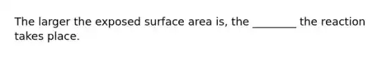 The larger the exposed surface area is, the ________ the reaction takes place.