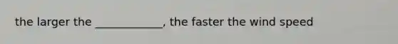 the larger the ____________, the faster the wind speed