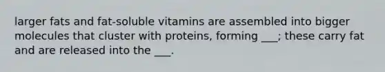 larger fats and fat-soluble vitamins are assembled into bigger molecules that cluster with proteins, forming ___; these carry fat and are released into the ___.