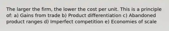 The larger the firm, the lower the cost per unit. This is a principle of: a) Gains from trade b) Product differentiation c) Abandoned product ranges d) Imperfect competition e) Economies of scale