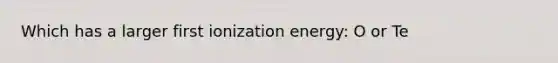 Which has a larger first ionization energy: O or Te