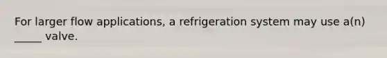 For larger flow applications, a refrigeration system may use a(n) _____ valve.