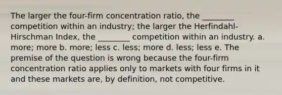 The larger the four-firm concentration ratio, the ________ competition within an industry; the larger the Herfindahl-Hirschman Index, the ________ competition within an industry. a. more; more b. more; less c. less; more d. less; less e. The premise of the question is wrong because the four-firm concentration ratio applies only to markets with four firms in it and these markets are, by definition, not competitive.