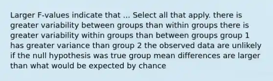 Larger F-values indicate that ... Select all that apply. there is greater variability between groups than within groups there is greater variability within groups than between groups group 1 has greater variance than group 2 the observed data are unlikely if the null hypothesis was true group mean differences are larger than what would be expected by chance