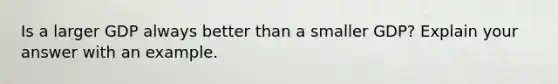 Is a larger GDP always better than a smaller GDP? Explain your answer with an example.
