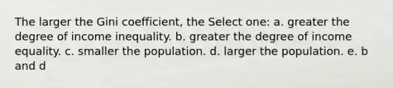 The larger the Gini coefficient, the Select one: a. greater the degree of income inequality. b. greater the degree of income equality. c. smaller the population. d. larger the population. e. b and d