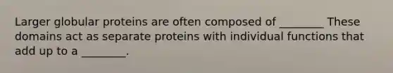 Larger globular proteins are often composed of ________ These domains act as separate proteins with individual functions that add up to a ________.