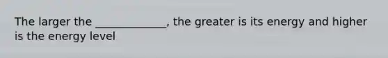 The larger the _____________, the greater is its energy and higher is the energy level