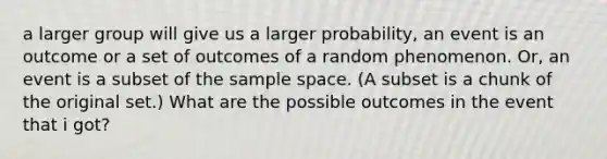 a larger group will give us a larger probability, an event is an outcome or a set of outcomes of a random phenomenon. Or, an event is a subset of the sample space. (A subset is a chunk of the original set.) What are the possible outcomes in the event that i got?