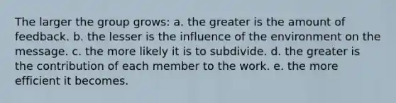 The larger the group grows: a. the greater is the amount of feedback. b. the lesser is the influence of the environment on the message. c. the more likely it is to subdivide. d. the greater is the contribution of each member to the work. e. the more efficient it becomes.