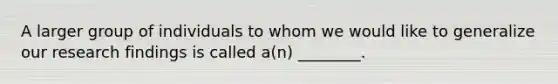 A larger group of individuals to whom we would like to generalize our research findings is called a(n) ________.
