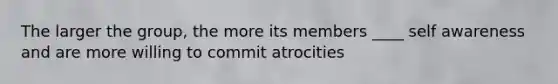 The larger the group, the more its members ____ self awareness and are more willing to commit atrocities