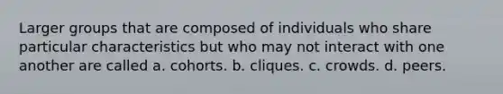 Larger groups that are composed of individuals who share particular characteristics but who may not interact with one another are called a. cohorts. b. cliques. c. crowds. d. peers.