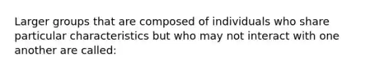 Larger groups that are composed of individuals who share particular characteristics but who may not interact with one another are called: