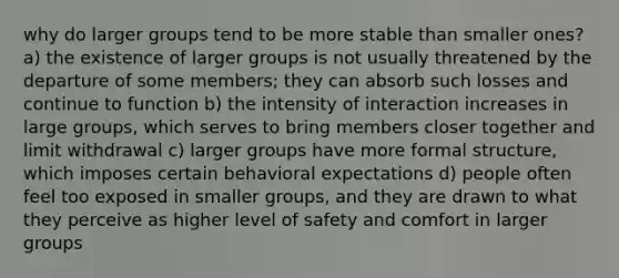 why do larger groups tend to be more stable than smaller ones? a) the existence of larger groups is not usually threatened by the departure of some members; they can absorb such losses and continue to function b) the intensity of interaction increases in large groups, which serves to bring members closer together and limit withdrawal c) larger groups have more formal structure, which imposes certain behavioral expectations d) people often feel too exposed in smaller groups, and they are drawn to what they perceive as higher level of safety and comfort in larger groups