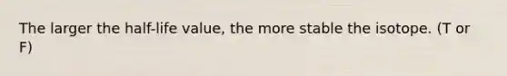 The larger the half-life value, the more stable the isotope. (T or F)