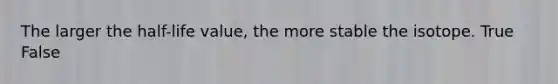 The larger the half-life value, the more stable the isotope. True False