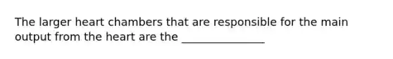 The larger heart chambers that are responsible for the main output from the heart are the _______________