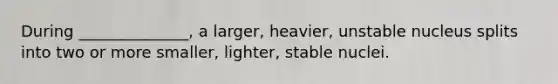 During ______________, a larger, heavier, unstable nucleus splits into two or more smaller, lighter, stable nuclei.
