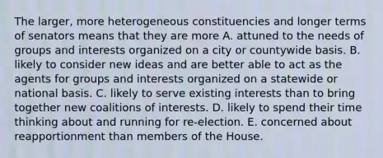 The larger, more heterogeneous constituencies and longer terms of senators means that they are more A. attuned to the needs of groups and interests organized on a city or countywide basis. B. likely to consider new ideas and are better able to act as the agents for groups and interests organized on a statewide or national basis. C. likely to serve existing interests than to bring together new coalitions of interests. D. likely to spend their time thinking about and running for re-election. E. concerned about reapportionment than members of the House.