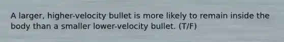 A larger, higher-velocity bullet is more likely to remain inside the body than a smaller lower-velocity bullet. (T/F)