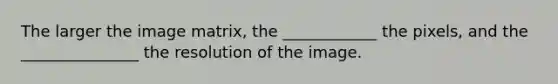 The larger the image matrix, the ____________ the pixels, and the _______________ the resolution of the image.