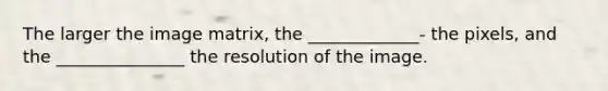 The larger the image matrix, the _____________- the pixels, and the _______________ the resolution of the image.