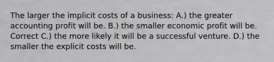 The larger the implicit costs of a business: A.) the greater accounting profit will be. B.) the smaller economic profit will be. Correct C.) the more likely it will be a successful venture. D.) the smaller the explicit costs will be.