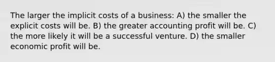 The larger the implicit costs of a business: A) the smaller the explicit costs will be. B) the greater accounting profit will be. C) the more likely it will be a successful venture. D) the smaller economic profit will be.