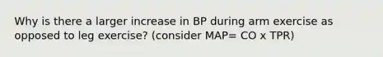 Why is there a larger increase in BP during arm exercise as opposed to leg exercise? (consider MAP= CO x TPR)